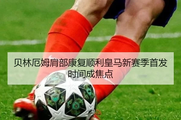 贝林厄姆肩部康复顺利皇马新赛季首发时间成焦点